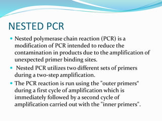 NESTED PCR
 Nested polymerase chain reaction (PCR) is a
modification of PCR intended to reduce the
contamination in products due to the amplification of
unexpected primer binding sites.
 Nested PCR utilizes two different sets of primers
during a two-step amplification.
 The PCR reaction is run using the "outer primers“
during a first cycle of amplification which is
immediately followed by a second cycle of
amplification carried out with the "inner primers".
 