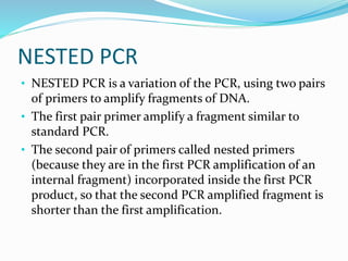 NESTED PCR
• NESTED PCR is a variation of the PCR, using two pairs
of primers to amplify fragments of DNA.
• The first pair primer amplify a fragment similar to
standard PCR.
• The second pair of primers called nested primers
(because they are in the first PCR amplification of an
internal fragment) incorporated inside the first PCR
product, so that the second PCR amplified fragment is
shorter than the first amplification.
 