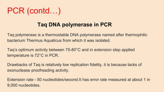 PCR (contd…)
Taq DNA polymerase in PCR
Taq polymerase is a thermostable DNA polymerase named after thermophilic
bacterium Thermus Aquaticus from which it was isolated.
Taq’s optimum activity between 75-80°C and in extension step applied
temperature is 72°C in PCR.
Drawbacks of Taq is relatively low replication fidelity, it is because lacks of
exonuclease proofreading activity.
Extension rate - 50 nucleotides/second.It has error rate measured at about 1 in
9,000 nucleotides.
 