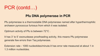 PCR (contd…)
Pfu DNA polymerase in PCR
Pfu polymerase is a thermostable DNA polymerase named after hyperthermophilic
archaeon pyrococcus furiosus from which it was isolated.
Optimum activity of Pfu is between 72°C .
It has 3’ to 5’ exonuclease proofreading activity, this means Pfu polymerase
generate few errors than Taq polymerase.
Extension rate - 1000 nucleotides/minute.It has error rate measured at about 1 in
1.3 million nucleotides.
 