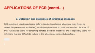 APPLICATIONS OF PCR (contd…)
3. Detection and diagnosis of infectious diseases
PCR can detect infectious disease before standard serological laboratory tests (tests to
detect the presence of antibodies), so allowing treatment to start much earlier. Because of
this, PCR is also useful for screening donated blood for infections, and is especially useful for
infections that are difficult to culture in the laboratory, such as tuberculosis.
 