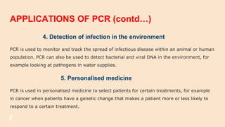 APPLICATIONS OF PCR (contd…)
4. Detection of infection in the environment
PCR is used to monitor and track the spread of infectious disease within an animal or human
population. PCR can also be used to detect bacterial and viral DNA in the environment, for
example looking at pathogens in water supplies.
5. Personalised medicine
PCR is used in personalised medicine to select patients for certain treatments, for example
in cancer when patients have a genetic change that makes a patient more or less likely to
respond to a certain treatment.
 