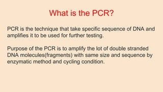 What is the PCR?
PCR is the technique that take specific sequence of DNA and
amplifies it to be used for further testing.
Purpose of the PCR is to amplify the lot of double stranded
DNA molecules(fragments) with same size and sequence by
enzymatic method and cycling condition.
 