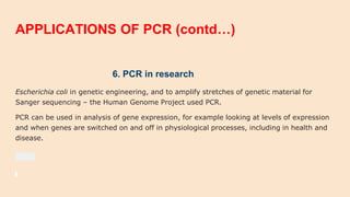 APPLICATIONS OF PCR (contd…)
6. PCR in research
Escherichia coli in genetic engineering, and to amplify stretches of genetic material for
Sanger sequencing – the Human Genome Project used PCR.
PCR can be used in analysis of gene expression, for example looking at levels of expression
and when genes are switched on and off in physiological processes, including in health and
disease.
 