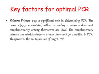 Key factors for optimal PCR
• Primers: Primers play a significant role in determining PCR. The
primers (17-30 nucleotides) without secondary structure and without
complementarity among themselves are ideal. The complementary
primers can hybridize to form primer dimer and get amplified in PCR.
This prevents the multiplication of target DNA
 
