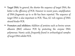 • Target DNA: In general, the shorter the sequence of target DNA, the
better is the efficiency of PCR. However in recent years, amplification
of DNA fragments up to 10 kb has been reported. The sequence of
target DNA is also important in PCR. Thus, GC rich regions of DNA
strand hinder PCR.
• Promoters and inhibitors: Addition of proteins such as bovine serum
albumin (BSA) enhance PCR by protecting the enzyme DNA
polymerase. Humic acids, frequently found in archaeological samples
of target DNA inhibit PCR.
 