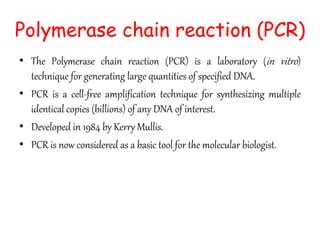 • The Polymerase chain reaction (PCR) is a laboratory (in vitro)
technique for generating large quantities of specified DNA.
• PCR is a cell-free amplification technique for synthesizing multiple
identical copies (billions) of any DNA of interest.
• Developed in 1984 by Kerry Mullis.
• PCR is now considered as a basic tool for the molecular biologist.
Polymerase chain reaction (PCR)
 