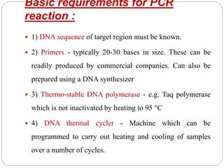 Basic requirements for PCR
reaction :
 1) DNA sequence of target region must be known.
 2) Primers - typically 20-30 bases in size. These can be
readily produced by commercial companies. Can also be
prepared using a DNA synthesizer
 3) Thermo-stable DNA polymerase - e.g. Taq polymerase
which is not inactivated by heating to 95 °C
 4) DNA thermal cycler - Machine which can be
programmed to carry out heating and cooling of samples
over a number of cycles.
 