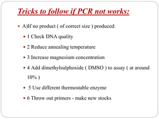 Tricks to follow if PCR not works:
 A)If no product ( of correct size ) produced:
 1 Check DNA quality
 2 Reduce annealing temperature
 3 Increase magnesium concentration
 4 Add dimethylsulphoxide ( DMSO ) to assay ( at around
10% )
 5 Use different thermostable enzyme
 6 Throw out primers - make new stocks
 