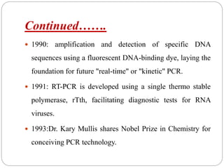 Continued…….
 1990: amplification and detection of specific DNA
sequences using a fluorescent DNA-binding dye, laying the
foundation for future "real-time" or "kinetic" PCR.
 1991: RT-PCR is developed using a single thermo stable
polymerase, rTth, facilitating diagnostic tests for RNA
viruses.
 1993:Dr. Kary Mullis shares Nobel Prize in Chemistry for
conceiving PCR technology.
 