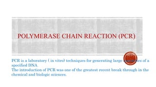 POLYMERASE CHAIN REACTION (PCR)
PCR is a laboratory ( in vitro) techniques for generating large quantities of a
specified DNA.
The introduction of PCR was one of the greatest recent break through in the
chemical and biologic sciences.
 