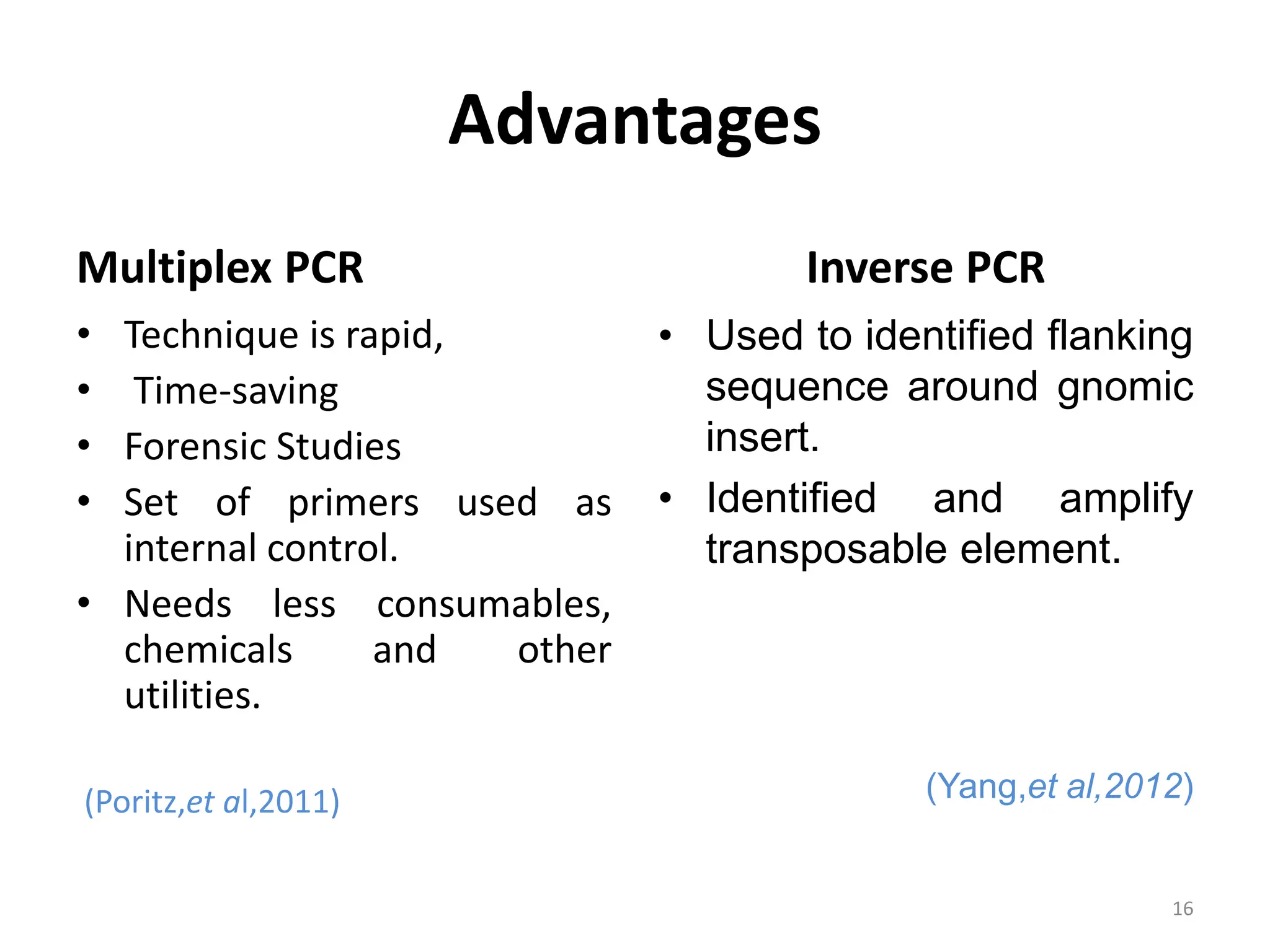 Advantages
Multiplex PCR
• Technique is rapid,
• Time-saving
• Forensic Studies
• Set of primers used as
internal control.
• Needs less consumables,
chemicals and other
utilities.
(Poritz,et al,2011)
Inverse PCR
• Used to identified flanking
sequence around gnomic
insert.
• Identified and amplify
transposable element.
(Yang,et al,2012)
16
 