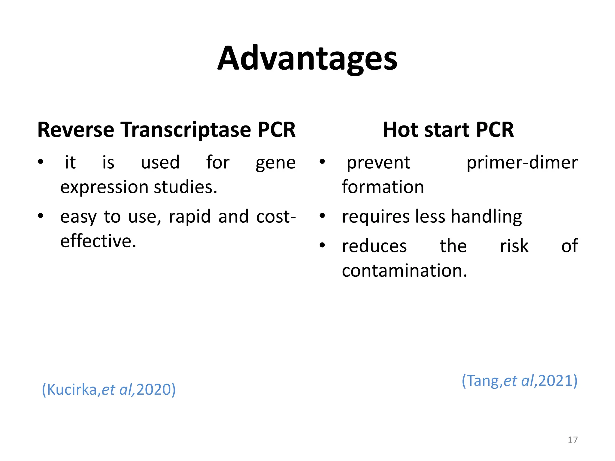 Advantages
Reverse Transcriptase PCR
• it is used for gene
expression studies.
• easy to use, rapid and cost-
effective.
(Kucirka,et al,2020)
Hot start PCR
• prevent primer-dimer
formation
• requires less handling
• reduces the risk of
contamination.
(Tang,et al,2021)
17
 