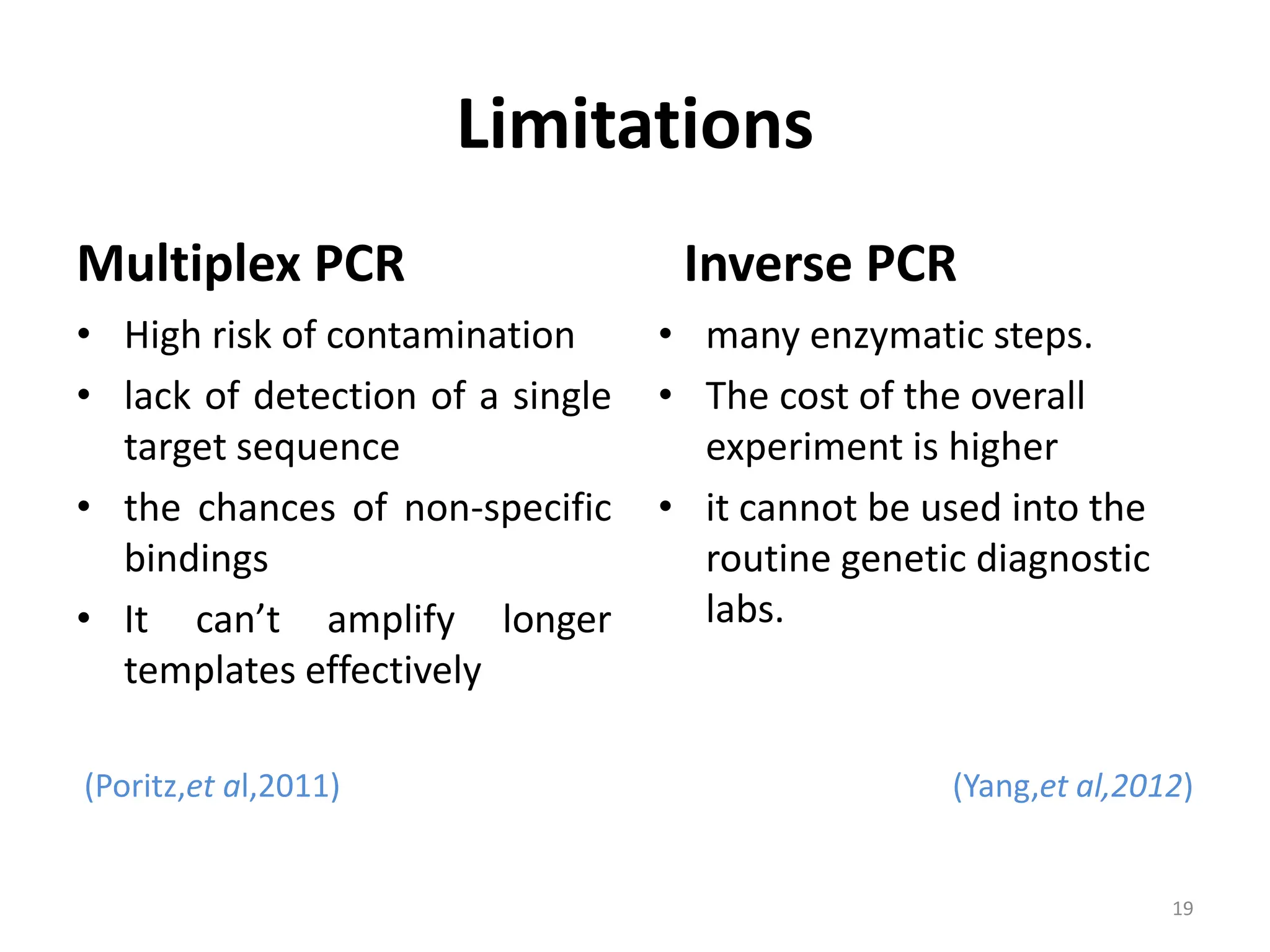 Limitations
Multiplex PCR
• High risk of contamination
• lack of detection of a single
target sequence
• the chances of non-specific
bindings
• It can’t amplify longer
templates effectively
(Poritz,et al,2011)
Inverse PCR
• many enzymatic steps.
• The cost of the overall
experiment is higher
• it cannot be used into the
routine genetic diagnostic
labs.
(Yang,et al,2012)
19
 