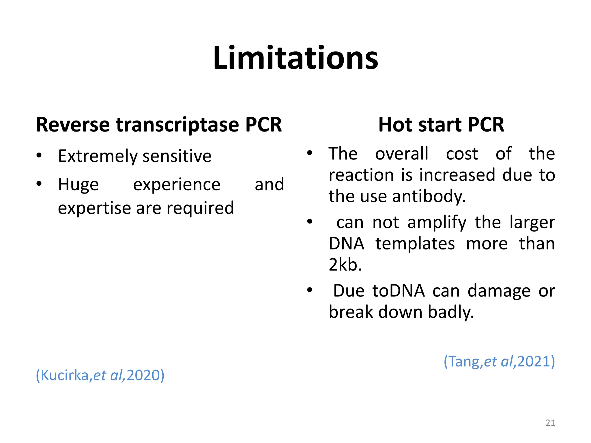 Limitations
Reverse transcriptase PCR
• Extremely sensitive
• Huge experience and
expertise are required
(Kucirka,et al,2020)
Hot start PCR
• The overall cost of the
reaction is increased due to
the use antibody.
• can not amplify the larger
DNA templates more than
2kb.
• Due toDNA can damage or
break down badly.
(Tang,et al,2021)
21
 