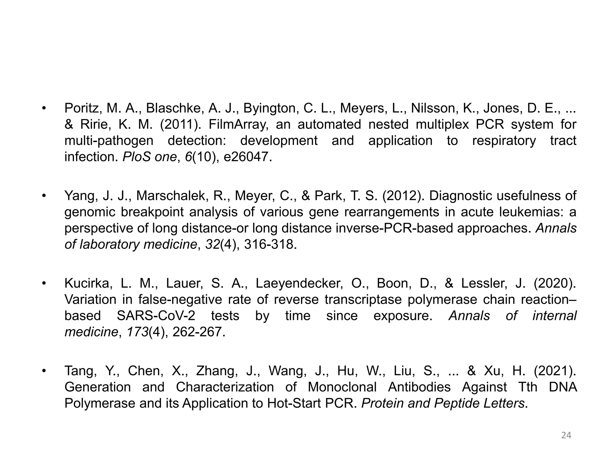 • Poritz, M. A., Blaschke, A. J., Byington, C. L., Meyers, L., Nilsson, K., Jones, D. E., ...
& Ririe, K. M. (2011). FilmArray, an automated nested multiplex PCR system for
multi-pathogen detection: development and application to respiratory tract
infection. PloS one, 6(10), e26047.
• Yang, J. J., Marschalek, R., Meyer, C., & Park, T. S. (2012). Diagnostic usefulness of
genomic breakpoint analysis of various gene rearrangements in acute leukemias: a
perspective of long distance-or long distance inverse-PCR-based approaches. Annals
of laboratory medicine, 32(4), 316-318.
• Kucirka, L. M., Lauer, S. A., Laeyendecker, O., Boon, D., & Lessler, J. (2020).
Variation in false-negative rate of reverse transcriptase polymerase chain reaction–
based SARS-CoV-2 tests by time since exposure. Annals of internal
medicine, 173(4), 262-267.
• Tang, Y., Chen, X., Zhang, J., Wang, J., Hu, W., Liu, S., ... & Xu, H. (2021).
Generation and Characterization of Monoclonal Antibodies Against Tth DNA
Polymerase and its Application to Hot-Start PCR. Protein and Peptide Letters.
24
 