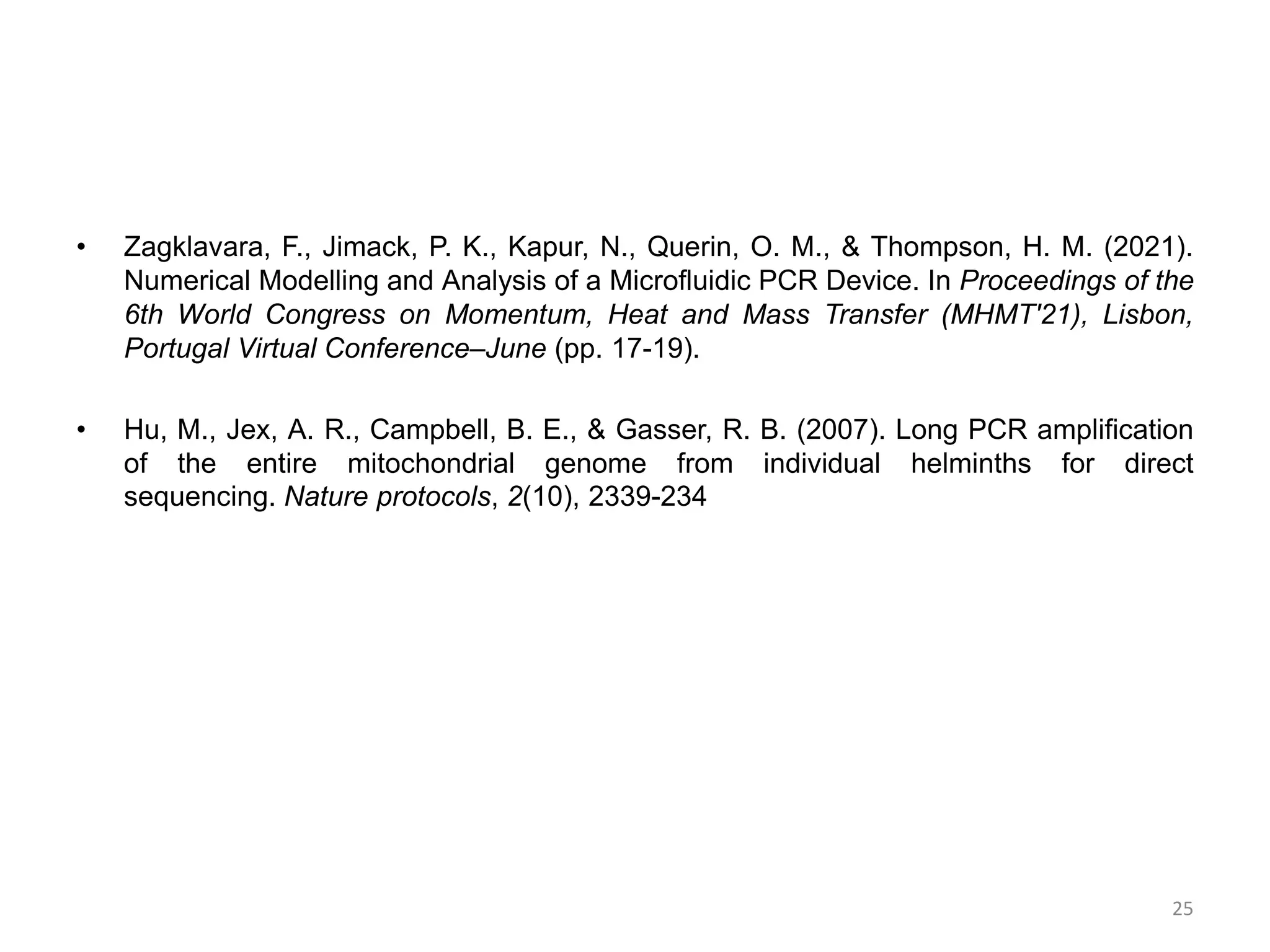 • Zagklavara, F., Jimack, P. K., Kapur, N., Querin, O. M., & Thompson, H. M. (2021).
Numerical Modelling and Analysis of a Microfluidic PCR Device. In Proceedings of the
6th World Congress on Momentum, Heat and Mass Transfer (MHMT'21), Lisbon,
Portugal Virtual Conference–June (pp. 17-19).
• Hu, M., Jex, A. R., Campbell, B. E., & Gasser, R. B. (2007). Long PCR amplification
of the entire mitochondrial genome from individual helminths for direct
sequencing. Nature protocols, 2(10), 2339-234
25
 