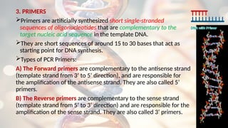 3. PRIMERS
Primers are artificially synthesized short single-stranded
sequences of oligonucleotides that are complementary to the
target nucleic acid sequence in the template DNA.
They are short sequences of around 15 to 30 bases that act as
starting point for DNA synthesis.
Types of PCR Primers:
A) The Forward primers are complementary to the antisense strand
(template strand from 3’ to 5’ direction), and are responsible for
the amplification of the antisense strand. They are also called 5’
primers.
B) The Reverse primers are complementary to the sense strand
(template strand from 5’ to 3’ direction) and are responsible for the
amplification of the sense strand. They are also called 3’ primers.
 