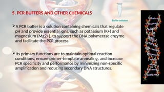5. PCR BUFFERS AND OTHER CHEMICALS
A PCR buffer is a solution containing chemicals that regulate
pH and provide essential ions, such as potassium (K+) and
magnesium (Mg2+), to support the DNA polymerase enzyme
and facilitate the PCR process.
Its primary functions are to maintain optimal reaction
conditions, ensure primer-template annealing, and increase
PCR specificity and performance by minimizing non-specific
amplification and reducing secondary DNA structures.
 