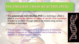 POLYMERASE CHAIN REACTION (PCR)
The polymerase chain reaction (PCR) is a technique which is
used to amplify the number of copies of specific DNA sequences
in order to produce enough DNA to be tested using various
method of detection.
This technique finds application in Diagnosis of infectious
disease, Diagnosis of Gene Mutation and in Forensics, the
identity of an individual or paternity.
 