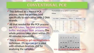 This defined as a normal PCR
process. Here the primers bind
specifically to each other with 2 DNA
strands.
All that needed for the PCR process
are PCR tubes, Taq DNA polymerase,
buffer, and target DNA, primers. The
whole process takes place within 35-
40 minutes repeatedly.
This is viewed by gel electrophoresis
technique. 2% agarose gel is used
with ethidium bromide dye for
analysing the samples.
CONVENTIONAL PCR
 