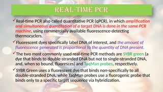 Real-time PCR also called quantitative PCR (qPCR), in which amplification
and simultaneous quantitation of a target DNA is done in the same PCR
machine, using commercially available fluorescence-detecting
thermocyclers.
Fluorescent dyes specifically label DNA of interest, and the amount of
fluorescence generated is proportional to the quantity of DNA present.
The two most commonly used real-time PCR methods are SYBR green (a
dye that binds to double-stranded DNA but not to single-stranded DNA,
and, when so bound, fluoresces) and TaqMan probes, respectively.
SYBR Green uses a fluorescent dye that binds non-specifically to all
double-stranded DNA, while TaqMan probes use a fluorogenic probe that
binds only to a specific target sequence via hybridization.
REAL-TIME PCR
 