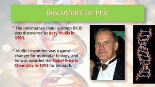 The polymerase chain reaction (PCR)
was discovered by Kary Mullis in
1983.
Mullis's invention was a game-
changer for molecular biology, and
he was awarded the Nobel Prize in
Chemistry in 1993 for his work.
Discovery of PCR
 