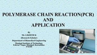 POLYMERASE CHAIN REACTION(PCR)
AND
APPLICATION
By
Mr. LIKHITH K
(Research Scholar)
Department of Biomedical Engineering
Manipal Institute of Technology
Eshwar Nagar, Manipal, Karnataka-
576104
 