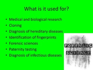 What is it used for?
• Medical and biological research
• Cloning
• Diagnosis of hereditary diseases
• Identification of fingerprints
• Forensic sciences
• Paternity testing
• Diagnosis of infectious diseases