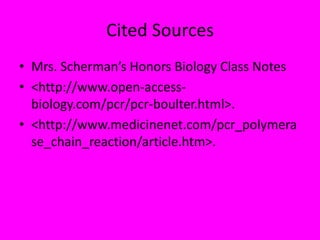 Cited Sources
• Mrs. Scherman’s Honors Biology Class Notes
• <http://www.open-access-
biology.com/pcr/pcr-boulter.html>.
• <http://www.medicinenet.com/pcr_polymera
se_chain_reaction/article.htm>.