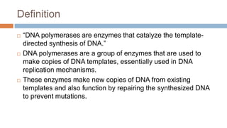 Definition
 “DNA polymerases are enzymes that catalyze the template-
directed synthesis of DNA.”
 DNA polymerases are a group of enzymes that are used to
make copies of DNA templates, essentially used in DNA
replication mechanisms.
 These enzymes make new copies of DNA from existing
templates and also function by repairing the synthesized DNA
to prevent mutations.
 