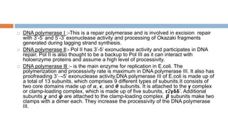  DNA polymerase I :-This is a repair polymerase and is involved in excision repair
with 3’-5’ and 5’-3’ exonuclease activity and processing of Okazaki fragments
generated during lagging strand synthesis.
 DNA polymerase ll:- Pol II has 3’-5’ exonuclease activity and participates in DNA
repair. Pol II is also thought to be a backup to Pol III as it can interact with
holoenzyme proteins and assume a high level of processivity.
 DNA polymerase lll :- is the main enzyme for replication in E.coli. The
polymerization and processivity rate is maximum in DNA polymerase III. It also has
proofreading 3’→5’ exonuclease activity.DNA polymerase III of E.coli is made up of
a total of 13 subunits, which comprises 9 different types of subunits.It consists of
two core domains made up of 𝜶, 𝟄, and 𝞱 subunits. It is attached to the 𝝲 complex
or clamp-loading complex, which is made up of five subunits, 𝞽2𝝲𝝳𝝳’. Additional
subunits 𝟀 and 𝟁 are attached to the clamp-loading complex. 𝞫 subunits make two
clamps with a dimer each. They increase the processivity of the DNA polymerase
III.
 