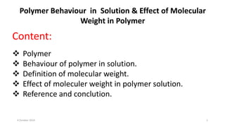 Content:
 Polymer
 Behaviour of polymer in solution.
 Definition of molecular weight.
 Effect of moleculer weight in polymer solution.
 Reference and conclution.
4 October 2019 1
Polymer Behaviour in Solution & Effect of Molecular
Weight in Polymer
 