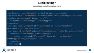 www.eliftech.com
Need routing?
bower i app-route iron-pages --save
<app-location route="{{route}}" use-hash-as-path></app-location>
<app-route data="{{routeData}}" pattern="/:name" route="{{route}}"></app-route>
<template is="dom-repeat" items="[[cats]]">
<a href$="#/[[item.name]]">[[item.name]]</a>
</template>
<iron-ajax handle-as="json" id="request-cats" on-response="initCats"
url="/assets/cats.json"></iron-ajax>
<iron-pages id="cat-list" selected="[[routeData.name]]" attr-for-selected="name">
<template is="dom-repeat" items="[[cats]]">
<polymer-1-cat age$="{{item.age}}" img-url$="{{item.imgUrl}}"
name$="{{item.name}}"></polymer-1-cat>
</template>
</iron-pages>
 