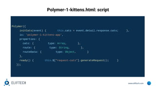 www.eliftech.com
Polymer-1-kittens.html: script
Polymer({
initCats(event) { this.cats = event.detail.response.cats; },
is: 'polymer-1-kittens-app',
properties: {
cats: { type: Array, },
route: { type: String, },
routeData: { type: Object, }
},
ready() { this.$["request-cats"].generateRequest(); }
});
 