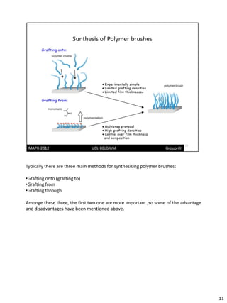Typically there are three main methods for synthesising polymer brushes:

•Grafting onto (grafting to)
•Grafting from
•Grafting through

Amonge these three, the first two one are more important ,so some of the advantage
and disadvantages have been mentioned above.




                                                                                     11
 