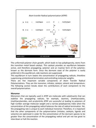 The uniformed polymer chain growth, which leads to low polydispersity, stems from
the transition metal based catalyst. This catalyst provides an equilibrium between
active, and therefore propagating, polymer and an inactive form of the polymer;
known as the dormant form. Since the dormant state of the polymer is vastly
preferred in this equilibrium, side reactions are suppressed.
This equilibrium in turn lowers the concentration of propagating radicals, therefore
suppressing unintentional termination and controlling molecular weights.
There are five important variable components of Atom Transfer Radical
Polymerizations. They are the monomer, initiator, catalyst, solvent and temperature.
The following section breaks down the contributions of each component to the
overall polymerization.

Monomer
Monomers that are typically used in ATRP are molecules with substituents that can
stabilize the propagating radicals; for example, styrenes, (meth)acrylates,
(meth)acrylamides, and acrylonitrile. ATRP are successful at leading to polymers of
high number average molecular weight and a narrow polydispersity index when the
concentration of the propagating radical balances the rate of radical termination. Yet,
the propagating rate is unique to each individual monomer. Therefore, it is important
that the other components of the polymerization (initiator, catalysts, ligands and
solvents) are optimized in order for the concentration of the dormant species to be
greater than the concentration of the propagating radical and yet not too great to
slow down or halt the reaction.


                                                                                          15
 