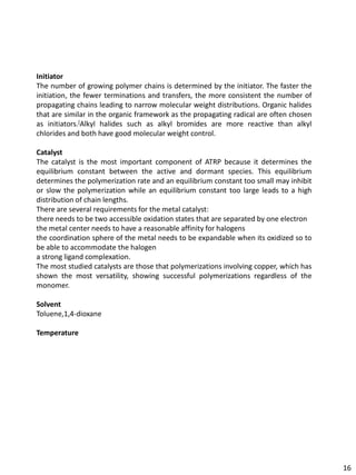 Initiator
The number of growing polymer chains is determined by the initiator. The faster the
initiation, the fewer terminations and transfers, the more consistent the number of
propagating chains leading to narrow molecular weight distributions. Organic halides
that are similar in the organic framework as the propagating radical are often chosen
as initiators.[Alkyl halides such as alkyl bromides are more reactive than alkyl
chlorides and both have good molecular weight control.

Catalyst
The catalyst is the most important component of ATRP because it determines the
equilibrium constant between the active and dormant species. This equilibrium
determines the polymerization rate and an equilibrium constant too small may inhibit
or slow the polymerization while an equilibrium constant too large leads to a high
distribution of chain lengths.
There are several requirements for the metal catalyst:
there needs to be two accessible oxidation states that are separated by one electron
the metal center needs to have a reasonable affinity for halogens
the coordination sphere of the metal needs to be expandable when its oxidized so to
be able to accommodate the halogen
a strong ligand complexation.
The most studied catalysts are those that polymerizations involving copper, which has
shown the most versatility, showing successful polymerizations regardless of the
monomer.

Solvent
Toluene,1,4-dioxane

Temperature




                                                                                        16
 