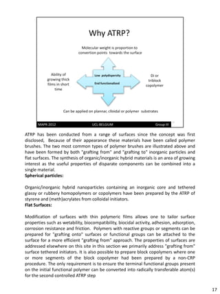 ATRP has been conducted from a range of surfaces since the concept was first
disclosed, Because of their appearance these materials have been called polymer
brushes. The two most common types of polymer brushes are illustrated above and
have been formed by both "grafting from" and "grafting to" inorganic particles and
flat surfaces. The synthesis of organic/inorganic hybrid materials is an area of growing
interest as the useful properties of disparate components can be combined into a
single material.
Spherical particles:

Organic/inorganic hybrid nanoparticles containing an inorganic core and tethered
glassy or rubbery homopolymers or copolymers have been prepared by the ATRP of
styrene and (meth)acrylates from colloidal initiators.
Flat Surfaces:

Modification of surfaces with thin polymeric films allows one to tailor surface
properties such as wetability, biocompatibility, biocidal activity, adhesion, adsorption,
corrosion resistance and friction. Polymers with reactive groups or segments can be
prepared for "grafting onto" surfaces or functional groups can be attached to the
surface for a more efficient "grafting from" approach. The properties of surfaces are
addressed elsewhere on this site in this section we primarily address "grafting from"
surface tethered initiators. It is also possible to prepare block copolymers where one
or more segments of the block copolymer had been prepared by a non-CRP
procedure. The only requirement is to ensure the terminal functional groups present
on the initial functional polymer can be converted into radically transferable atom(s)
for the second controlled ATRP step

                                                                                            17
 