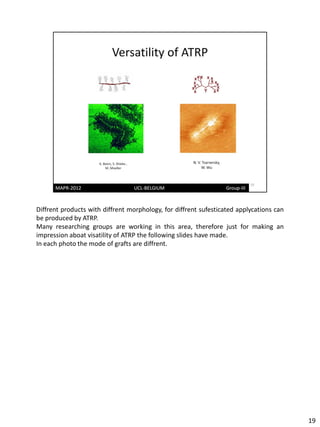 Diffrent products with diffrent morphology, for diffrent sufesticated applycations can
be produced by ATRP.
Many researching groups are working in this area, therefore just for making an
impression aboat visatility of ATRP the following slides have made.
In each photo the mode of grafts are diffrent.




                                                                                         19
 