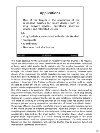 The major objective for the application of responsive polymer brushes is to regulate,
adjust, and switch interaction forces between the brush and its environment constituted
of liquid, vapor, solid, another brush, particles, etc. The simplest formulation of the
Responsive Polymer Brushes problem is switching between attraction and repulsion. For
example, the polymer brush like layer stabilizes colloidal dispersion, however, upon
change of its environment the colloid coagulates because the repulsive forces of the
brush have been “switched off.” This simple effect has numerous important applications
in various technologies and it is not fully explored and engineered yet. The same simple
problem is important if the friction coefficient, adhesion, or wetting could be rapidly
changed to switch off and on capillary flow, cell adhesion, protein adsorption, cell
growth, membrane permeability, and drug release.
One of the targets is the application of the responsive brushes for smart devices such as
drug delivery devices, microfludic analytical devices, and sensors. Smart drug delivery
devices are seen as a drug loaded capsule coated with a brush-like shell. Expansion and
shrinking of responsive polymer brushes can be used to fabricate mechanical actuators.
The effect of switching of wetting behavior of the mixed weak PEL brushes upon a
change of pH was recently explored for the fabrication of “smart” microfluidic devices.
The passage of liquids through the microfluidic channels was regulated by responsiveness
of the mixed brushes of different compositions. Reversible changes of mixed brush
morphologies in solvents of different thermodynamic quality were used for the motion of
nanoparticles deposited on the brush surface. The simplest device which explores
polymer brush responsiveness is a sensor working on the principle of the brush
expansion–collapse transitions upon changes in its environment. Currently, research is
focused on how the interactions with polymer brushes may be precisely tuned and
monitored in a controlled environment.

                                                                                            22
 