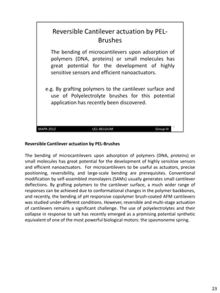Reversible Cantilever actuation by PEL-Brushes

The bending of microcantilevers upon adsorption of polymers (DNA, proteins) or
small molecules has great potential for the development of highly sensitive sensors
and efficient nanoactuators. For microcantilevers to be useful as actuators, precise
positioning, reversibility, and large-scale bending are prerequisites. Conventional
modification by self-assembled monolayers (SAMs) usually generates small cantilever
deflections. By grafting polymers to the cantilever surface, a much wider range of
responses can be achieved due to conformational changes in the polymer backbones,
and recently, the bending of pH responsive copolymer brush-coated AFM cantilevers
was studied under different conditions. However, reversible and multi-stage actuation
of cantilevers remains a significant challenge. The use of polyelectrolytes and their
collapse in response to salt has recently emerged as a promising potential synthetic
equivalent of one of the most powerful biological motors: the spasmoneme spring.




                                                                                        23
 