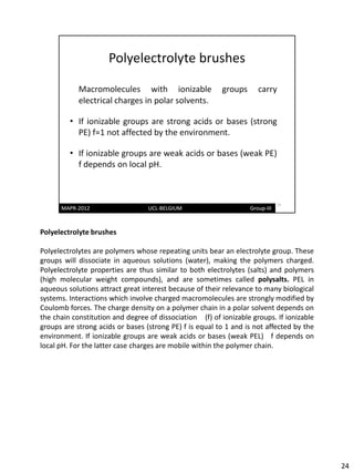 Polyelectrolyte brushes

Polyelectrolytes are polymers whose repeating units bear an electrolyte group. These
groups will dissociate in aqueous solutions (water), making the polymers charged.
Polyelectrolyte properties are thus similar to both electrolytes (salts) and polymers
(high molecular weight compounds), and are sometimes called polysalts. PEL in
aqueous solutions attract great interest because of their relevance to many biological
systems. Interactions which involve charged macromolecules are strongly modified by
Coulomb forces. The charge density on a polymer chain in a polar solvent depends on
the chain constitution and degree of dissociation (f) of ionizable groups. If ionizable
groups are strong acids or bases (strong PE) f is equal to 1 and is not affected by the
environment. If ionizable groups are weak acids or bases (weak PEL) f depends on
local pH. For the latter case charges are mobile within the polymer chain.




                                                                                          24
 