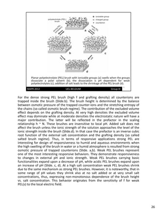 For the dense strong PEL brush (high f and grafting density) all counterions are
trapped inside the brush (Slide.b). The brush height is determined by the balance
between osmotic pressure of the trapped counter-ions and the stretching entropy of
the chains (so called osmotic brush regime). The contribution of the excluded volume
effect depends on the grafting density. At very high densities the excluded volume
effect may dominate while at moderate densities the electrostatic nature will have a
major contribution. The latter will be reflected in the prefactor in the scaling
relationship h ~ N. These brushes are insensitive to local pH. Added salt does not
affect the brush unless the ionic strength of the solution approaches the level of the
ionic strength inside the brush (Slide.d). In that case the prefactor is an inverse cubic
root function of the external salt concentration and the grafting density (so called
salted brush regime). Thus, in terms of responsive applications strong PEL are
interesting for design of responsiveness to humid and aqueous environments when
the high swelling of the brush in water or a humid atmosphere is resulted from strong
osmotic pressure of trapped counterions (Slide. a,b). Weak PEL brushes represent
one of the most interesting responsive behaviors. They demonstrate responsiveness
to changes in external pH and ionic strength. Weak PEL brushes carrying basic
functionalities expand upon a decrease of pH, while acidic PEL brushes expand upon
an increase of pH (Slide. c, d). At a high salt concentration weak PEL brushes shrink
due to the same mechanism as strong PEL brushes. However, it is noteworthy, that in
some range of pH values they shrink also at no salt added or at very small salt
concentrations, thus, expressing non-monotonous dependence of the brush height
vs. salt concentration. This behavior originates from the sensitivity of f for weak
PEL(s) to the local electric field.




                                                                                            26
 