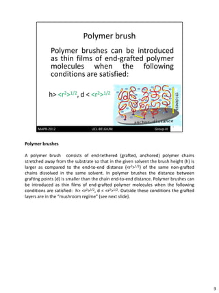 Polymer brushes

A polymer brush consists of end-tethered (grafted, anchored) polymer chains
stretched away from the substrate so that in the given solvent the brush height (h) is
larger as compared to the end-to-end distance (<r2>1/2) of the same non-grafted
chains dissolved in the same solvent. In polymer brushes the distance between
grafting points (d) is smaller than the chain end-to-end distance. Polymer brushes can
be introduced as thin films of end-grafted polymer molecules when the following
conditions are satisfied: h> <r2>1/2, d < <r2>1/2. Outside these conditions the grafted
layers are in the “mushroom regime” (see next slide).




                                                                                          3
 