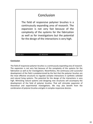 Conclusion

The field of responsive polymer brushes is a continuously expanding area of research.
The expansion is not very fast because of the complexity of the systems for the
fabrication as well as for investigations. Nevertheless, the continuous and successful
development of the field is predetermined by the fact that the polymer brushes are
the most effective structures to regulate complex interactions in synthetic colloidal
and natural living systems. The potential for the design of the interactions is very
high. Mimicking natural systems and designing new structures will accompany the
development of the field of polymer brushes. That will stimulate expansion of
theoretical and experimental investigations. We may also benefit from the
combination of polymer brushes and gels in complex responsive devices.




                                                                                         32
 