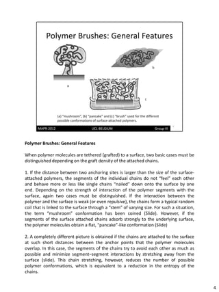 Polymer Brushes: General Features

When polymer molecules are tethered (grafted) to a surface, two basic cases must be
distinguished depending on the graft density of the attached chains.

1. If the distance between two anchoring sites is larger than the size of the surface-
attached polymers, the segments of the individual chains do not “feel” each other
and behave more or less like single chains “nailed” down onto the surface by one
end. Depending on the strength of interaction of the polymer segments with the
surface, again two cases must be distinguished. If the interaction between the
polymer and the surface is weak (or even repulsive), the chains form a typical random
coil that is linked to the surface through a “stem” of varying size. For such a situation,
the term “mushroom” conformation has been coined (Slide). However, if the
segments of the surface attached chains adsorb strongly to the underlying surface,
the polymer molecules obtain a flat, “pancake”-like conformation (Slide)

2. A completely different picture is obtained if the chains are attached to the surface
at such short distances between the anchor points that the polymer molecules
overlap. In this case, the segments of the chains try to avoid each other as much as
possible and minimize segment–segment interactions by stretching away from the
surface (slide). This chain stretching, however, reduces the number of possible
polymer conformations, which is equivalent to a reduction in the entropy of the
chains.


                                                                                             4
 