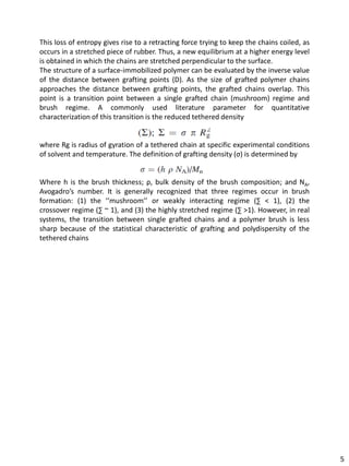 This loss of entropy gives rise to a retracting force trying to keep the chains coiled, as
occurs in a stretched piece of rubber. Thus, a new equilibrium at a higher energy level
is obtained in which the chains are stretched perpendicular to the surface.
The structure of a surface-immobilized polymer can be evaluated by the inverse value
of the distance between grafting points (D). As the size of grafted polymer chains
approaches the distance between grafting points, the grafted chains overlap. This
point is a transition point between a single grafted chain (mushroom) regime and
brush regime. A commonly used literature parameter for quantitative
characterization of this transition is the reduced tethered density


where Rg is radius of gyration of a tethered chain at specific experimental conditions
of solvent and temperature. The definition of grafting density (σ) is determined by


Where h is the brush thickness; ρ, bulk density of the brush composition; and NA,
Avogadro’s number. It is generally recognized that three regimes occur in brush
formation: (1) the ‘‘mushroom’’ or weakly interacting regime (∑ < 1), (2) the
crossover regime (∑ ~ 1), and (3) the highly stretched regime (∑ >1). However, in real
systems, the transition between single grafted chains and a polymer brush is less
sharp because of the statistical characteristic of grafting and polydispersity of the
tethered chains




                                                                                             5
 
