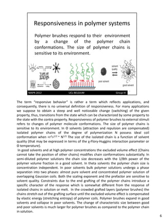 The term “responsive behavior” is rather a term which reflects applications, and
consequently, there is no universal definition of responsiveness. For many applications
we suppose to obtain a steep and well noticeable change (switching) of the given
property, thus, transitions from the state which can be characterized by some property to
the state with the contra property. Responsiveness of polymer brushes to external stimuli
refers to changes of polymer molecule conformations. The size of polymer chains is
sensitive to its environment. In Θ solvents (attraction and repulsion are compensated)
isolated polymer chains of the degree of polymerization N possess ideal coil
conformation when <r2>1/2 ~ N1/2. The size of the isolated chain is a function of solvent
quality (that may be expressed in terms of the χ-Flory-Huggins interaction parameter or
Θ temperature).
 In good solvents and at high polymer concentrations the excluded volume effect (Chains
cannot take the position of other chains) modifies chain conformations substantially. In
semi-diluted polymer solutions the chain size decreases with the 1/8th power of the
polymer volume fraction in a good solvent. In theta solvents the polymer chain size is
concentration independent. In poor solvents bulk polymer solutions undergo a phase
separation into two phases: almost pure solvent and concentrated polymer solution of
overlapping Gaussian coils. Both the scaling exponent and the prefactor are sensitive to
solvent quality. Constraints due to the end grafting of the polymer chains introduce a
specific character of the response which is somewhat different from the response of
isolated chains in solution or melt. In the crowded grafted layers (polymer brushes) the
chains stretch out of the grafting surface until the excluded volume effect is compensated
by elastic energy (stretching entropy) of polymer coils. Polymer brushes expand in good
solvents and collapse in poor solvents. The change of characteristic size between good
and poor solvents is much larger for polymer brushes as compared to the polymer chain
in solution.
                                                                                             6
 