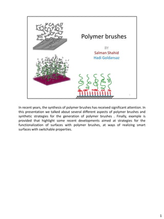 In recent years, the synthesis of polymer brushes has received significant attention. In
this presentation we talked about several different aspects of polymer brushes and
synthetic strategies for the generation of polymer brushes . Finally, example is
provided that highlight some recent developments aimed at strategies for the
functionalization of surfaces with polymer brushes, at ways of realizing smart
surfaces with switchable properties.




                                                                                           1
 